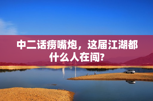 中二话痨嘴炮，这届江湖都什么人在闯?