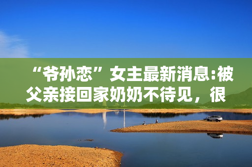 “爷孙恋”女主最新消息:被父亲接回家奶奶不待见，很难与人沟通