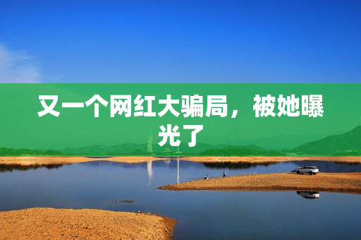 又一个网红大骗局，被她曝光了