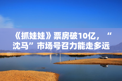 《抓娃娃》票房破10亿，“沈马”市场号召力能走多远