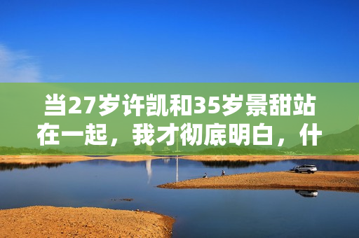 当27岁许凯和35岁景甜站在一起,我才彻底明白,什么叫sosweet 当27岁许凯和35岁景甜站在一起,我才彻底明白,什么叫sosweet