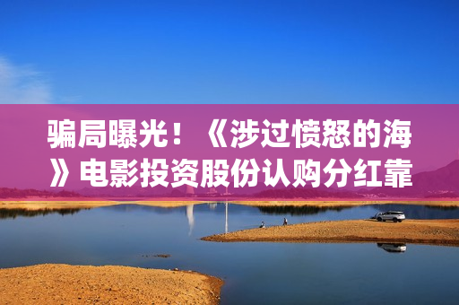 骗局曝光！《涉过愤怒的海》电影投资股份认购分红靠谱吗？认购没有消息怎么办？——抵制耐克(涉诈app最全名单公布)