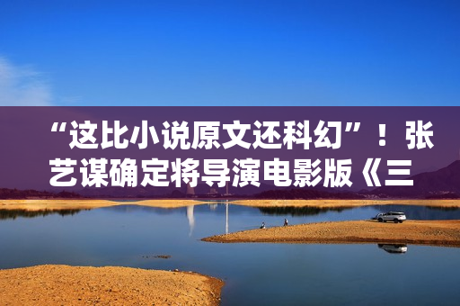 “这比小说原文还科幻”！张艺谋确定将导演电影版《三体》！此前原著改编电影一波三折…