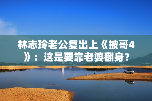 林志玲老公复出上《披哥4》：这是要靠老婆翻身？