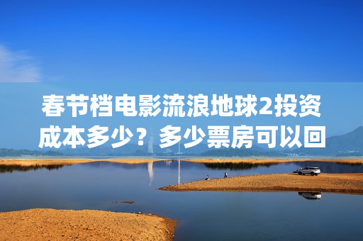 春节档电影流浪地球2投资成本多少？多少票房可以回本？起投门槛多少(流浪题材电影)