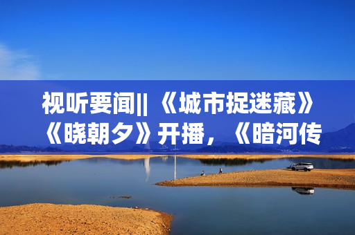 视听要闻|| 《城市捉迷藏》《晓朝夕》开播，《暗河传》等剧开机