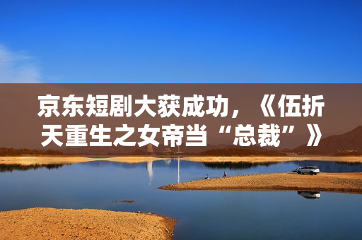 京东短剧大获成功,《伍折天重生之女帝当“总裁”》有点东西 京东短剧大获成功,《伍折天重生之女帝当“总裁”》有点东西