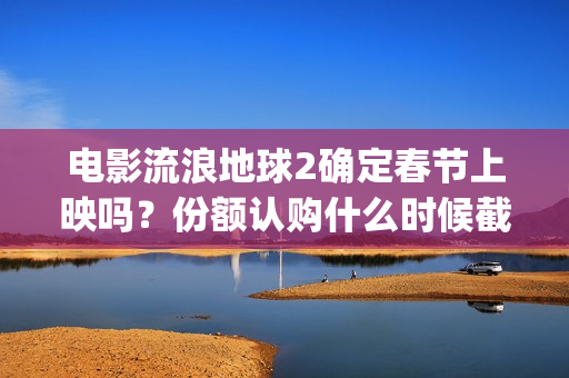 电影流浪地球2确定春节上映吗？份额认购什么时候截止？哪家公司靠谱(电影流浪地球2在线观看完整视频)