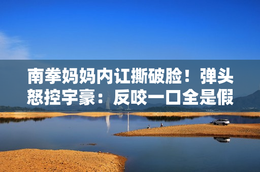 南拳妈妈内讧撕破脸!弹头怒控宇豪:反咬一口全是假的 南拳妈妈内讧撕破脸!弹头怒控宇豪:反咬一口全是假的