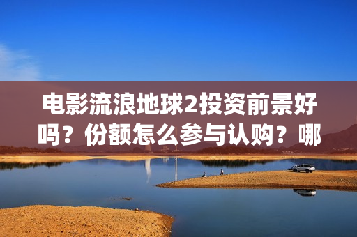 电影流浪地球2投资前景好吗？份额怎么参与认购？哪家公司的份额真实(电影流浪地球2在线观看)