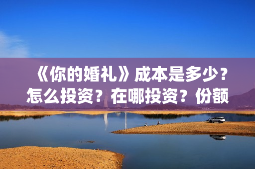 《你的婚礼》成本是多少？怎么投资？在哪投资？份额真实吗？(你的婚礼全篇)