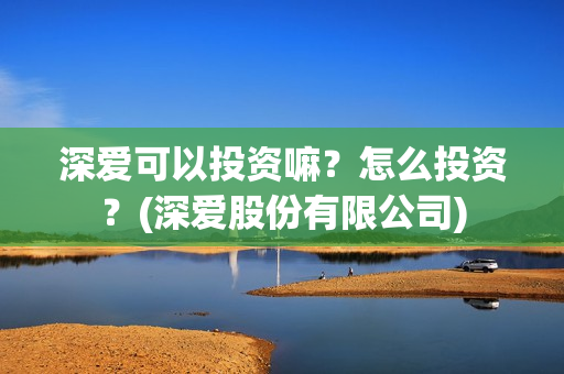 深爱可以投资嘛?怎么投资?(深爱股份有限公司) 深爱可以投资嘛?怎么投资?(深爱股份有限公司)