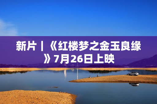 新片｜《红楼梦之金玉良缘》7月26日上映