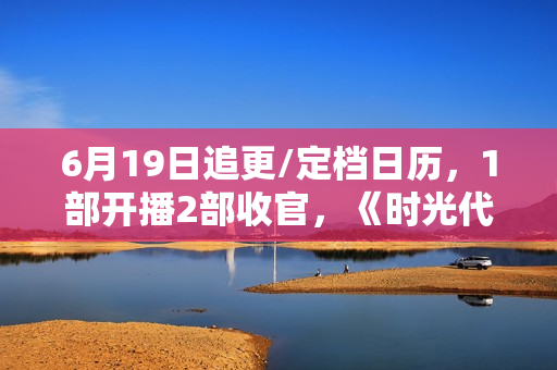 6月19日追更/定档日历，1部开播2部收官，《时光代理人》今日开播