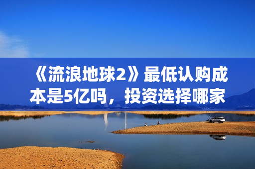 《流浪地球2》最低认购成本是5亿吗，投资选择哪家出品方好？(流浪地球2在线观看完整免费高清)