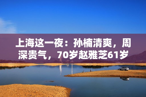 上海这一夜：孙楠清爽，周深贵气，70岁赵雅芝61岁叶童同框差距大