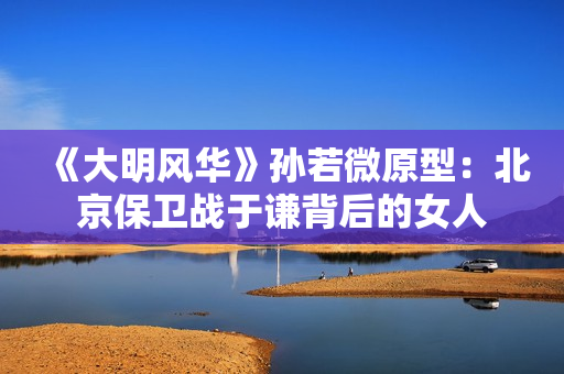 《大明风华》孙若微原型：北京保卫战于谦背后的女人