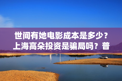 世间有她电影成本是多少?上海高朵投资是骗局吗?普通人怎么投资?(世间有她电影感人片段) 世间有她电影成本是多少?上海高朵投资是骗局吗?普通人怎么投资?(世间有她电影感人片段)