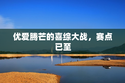 优爱腾芒的喜综大战，赛点已至