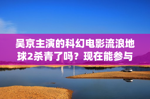吴京主演的科幻电影流浪地球2杀青了吗？现在能参与投资吗？怎么参与(吴京 科幻片)