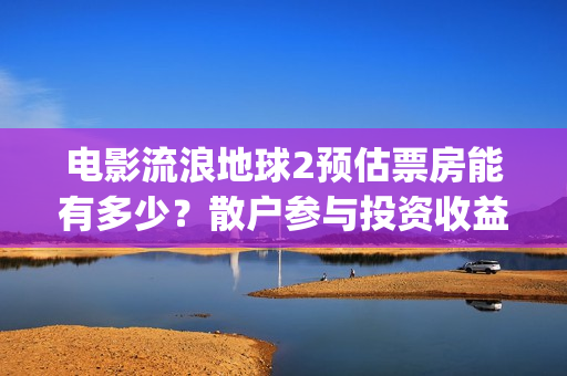 电影流浪地球2预估票房能有多少？散户参与投资收益能翻倍吗？(流浪地球2观后感)