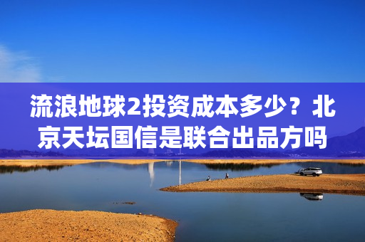 流浪地球2投资成本多少？北京天坛国信是联合出品方吗？(流浪地球2投资方都有哪些公司)