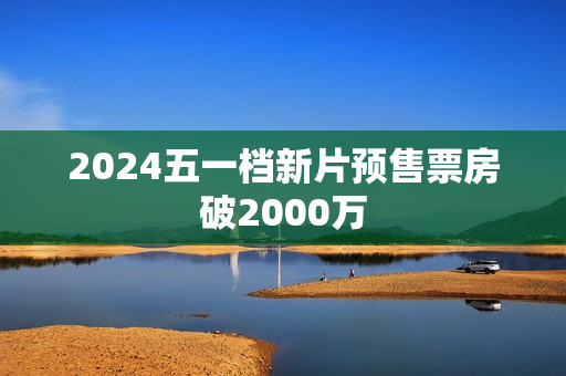 2024五一档新片预售票房破2000万