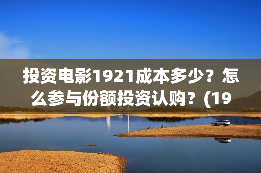 投资电影1921成本多少？怎么参与份额投资认购？(1921电影投资项目)