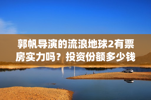 郭帆导演的流浪地球2有票房实力吗？投资份额多少钱一份？收益率高吗(郭帆导演流浪地球3下一部作品)