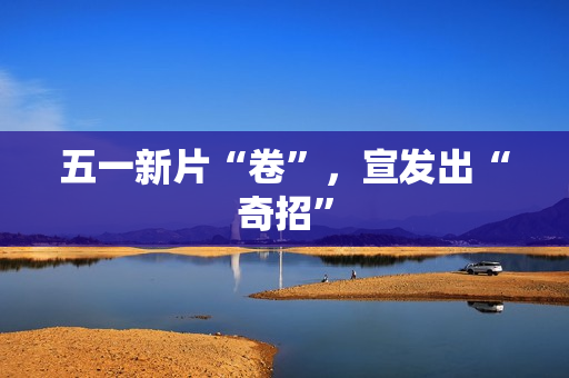 五一新片“卷”，宣发出“奇招”