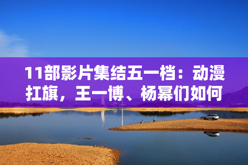 11部影片集结五一档：动漫扛旗，王一博、杨幂们如何“卷”？