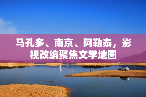 马孔多、南京、阿勒泰,影视改编聚焦文学地图 马孔多、南京、阿勒泰,影视改编聚焦文学地图