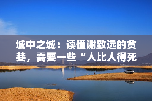 城中之城：读懂谢致远的贪婪，需要一些“人比人得死”的阅历