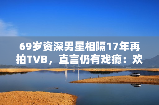 69岁资深男星相隔17年再拍TVB,直言仍有戏瘾:欢迎TVB找我拍剧 69岁资深男星相隔17年再拍TVB,直言仍有戏瘾:欢迎TVB找我拍剧