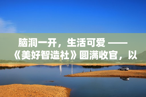 脑洞一开，生活可爱 ——《美好智造社》圆满收官，以创意微光点亮未来生活(脑洞大开下一句是什么)