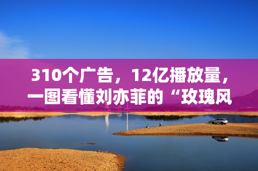 310个广告,12亿播放量,一图看懂刘亦菲的“玫瑰风暴”! 310个广告,12亿播放量,一图看懂刘亦菲的“玫瑰风暴”!