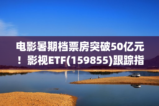 电影暑期档票房突破50亿元！影视ETF(159855)跟踪指数逆市上涨，引力传媒、流金科技、金逸影视领涨。