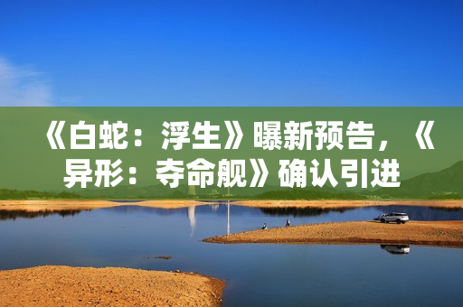 《白蛇：浮生》曝新预告，《异形：夺命舰》确认引进