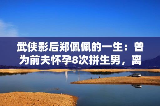 武侠影后郑佩佩的一生：曾为前夫怀孕8次拼生男，离婚却净身出户