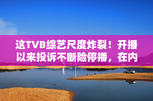 这TVB综艺尺度炸裂！开播以来投诉不断险停播，在内地直接被封禁