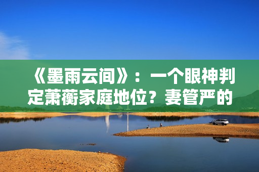 《墨雨云间》：一个眼神判定萧蘅家庭地位？妻管严的快乐无与伦比