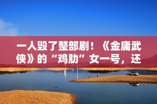 一人毁了整部剧！《金庸武侠》的“鸡肋”女一号，还不如直接删掉
