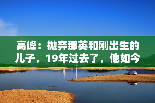 高峰：抛弃那英和刚出生的儿子，19年过去了，他如今过得怎样了？