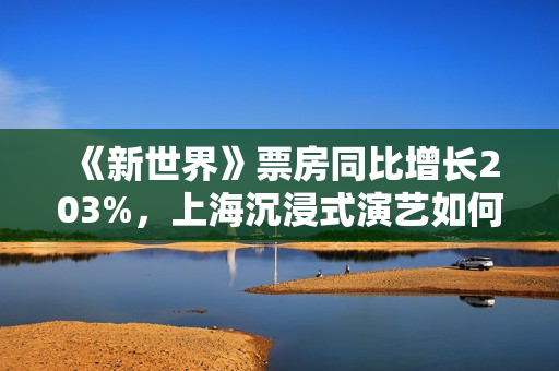 《新世界》票房同比增长203%，上海沉浸式演艺如何拥抱“变局”？