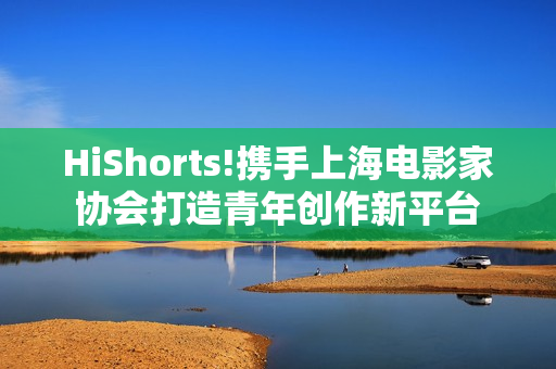HiShorts!携手上海电影家协会打造青年创作新平台