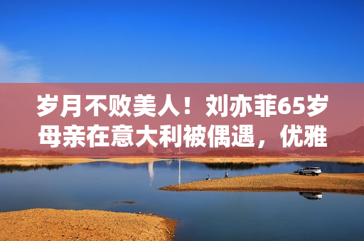 岁月不败美人！刘亦菲65岁母亲在意大利被偶遇，优雅时髦颜值超高