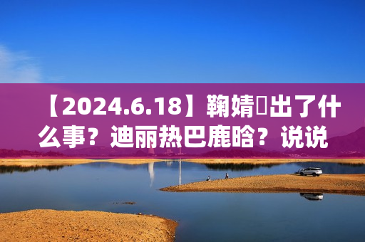 【2024.6.18】鞠婧祎出了什么事?迪丽热巴鹿晗?说说汪苏泷?刘亦菲小城焕日?吴谨言接下来新剧? 【2024.6.18】鞠婧祎出了什么事?迪丽热巴鹿晗?说说汪苏泷?刘亦菲小城焕日?吴谨言接下来新剧?