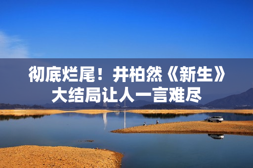 彻底烂尾！井柏然《新生》大结局让人一言难尽