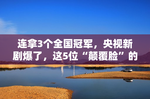 连拿3个全国冠军，央视新剧爆了，这5位“颠覆脸”的演员，不得了