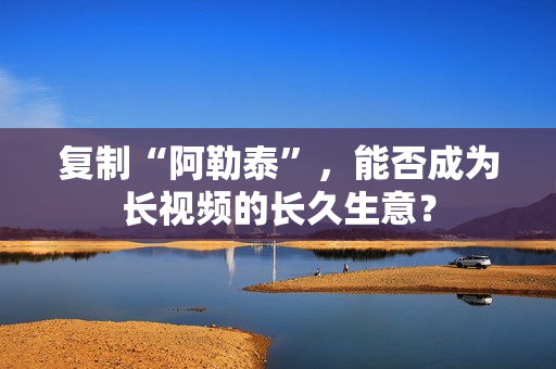 复制“阿勒泰”，能否成为长视频的长久生意？